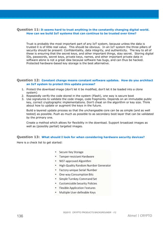 3Q2015 CRYPTO PRODUCTS BACKGROUNDR r12
136 Atmel | CRYPTO
Question 11: It seems hard to trust anything in the constantly changing digital world.
How can we build IoT systems that can continue to be trusted over time?
Trust is probably the most important part of any IoT system, because unless the data is
trusted it is of little real value. This should be obvious. In an IoT system the three pillars of
security should be present: Confidentiality, data integrity, and authenticity. The key to all of
these is ensuring that the secret keys, and other important things, stay secret. Storing digital
IDs, passwords, secret keys, private keys, names, and other important private data in
software alone is not a great idea because software has bugs, and can thus be hacked.
Protected hardware-based key storage is the best alternative.
Question 12: Constant change means constant software updates. How do you architect
an IoT system to protect this update process?
1. Protect the download image (don’t let it be modified, don’t let it be loaded into a clone
system)
2. Repeatedly verify the code stored in the system (Flash), one way is secure boot
3. Use signatures to validate the code image, code fragments. Depends on an immutable public
key, correct cryptographic implementations. Don’t cheat on the algorithm or key size. Think
about how to update or augment the keys in the future.
Build a layered update process so that the unchangeable core can be as simple (and as well
tested) as possible. Push as much as possible to as secondary boot layer that can be validated
by the primary one.
Create a method which allows for flexibility in the download. Support broadcast images as
well as (possibly partial) targeted images.
Question 13: What should I look for when considering hardware security devices?
Here is a check list to get started:
 