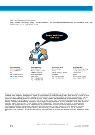 3Q2015 CRYPTO PRODUCTS BACKGROUNDR r12
138 Atmel | CRYPTO
© 2015 Atmel Corporation. All rights reserved.
Atmel®
, logo and combinations thereof, CryptoAuthentication™ and others are registered trademarks or trademarks of Atmel Corporatio
product names may be trademarks of others.
Atmel Corporation
1600 Technology Drive
San Jose, CA 95110
USA
Tel: (+1)(408) 441-0311
Fax: (+1)(408) 487-2600
www.atmel.com
Atmel Asia Limited
Unit 01-5 & 16, 19F
BEA Tower, Millennium City 5
418 Kwun Tong Road
Kwun Tong, Kowloon
HONG KONG
Tel: (+852) 2245-6100
Fax: (+852) 2722-1369
Atmel Munich GmbH
Business Campus
Parkring 4
D-85748 Garching b. Munich
GERMANY
Tel: (+49) 89-31970-0
Fax: (+49) 89-3194621
Atmel Japan G.K.
16F Shin-Osaki Kangyo Bldg.
1-6-4 Osaki, Shinagawa-ku
Tokyo 141-0032
JAPAN
Tel: (+81)(3) 6417-0300
Fax: (+81)(3) 6417-0370
Disclaimer: the information in this document is provided in connection with Atmel products. No license, express or implied, by estoppel or
otherwise, to any intellectual property right is granted by this document or in connection with the sale of Atmel products. except as set forth
in the Atmel terms and conditions of sales located on the Atmel website, Atmel assumes no liability whatsoever and disclaims any express,
implied or statutory warranty relating to its products including, but not limited to, the implied warranty of merchantability, fitness for a
particular purpose, or non-infringement. in no event shall Atmel be liable for any direct, indirect, consequential, punitive, special or incidental
damages (including, without limitation, damages for loss and profits, business interruption, or loss of information) arising out of the use or
inability to use this document, even if Atmel has been advised of the possibility of such damages. Atmel makes no representations or
warranties with respect to the accuracy or completeness of the contents of this document and reserves the right to make changes to
specifications and products descriptions at any time without notice. Atmel does not make any commitment to update the information
contained herein. Unless specifically provided otherwise, Atmel products are not suitable for, and shall not be used in, automotive
applications. Atmel products are not intended, authorized, or warranted for use as components in applications intended to support or sustain
life.
 