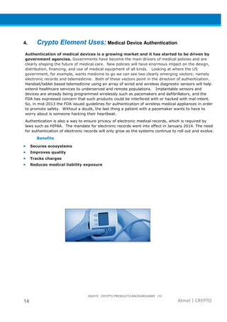 3Q2015 CRYPTO PRODUCTS BACKGROUNDR r12
14 Atmel | CRYPTO
4. Crypto Element Uses: Medical Device Authentication
Authentication of medical devices is a growing market and it has started to be driven by
government agencies. Governments have become the main drivers of medical policies and are
clearly shaping the future of medical care. New policies will have enormous impact on the design,
distribution, financing, and use of medical equipment of all kinds. Looking at where the US
government, for example, wants medicine to go we can see two clearly emerging vectors; namely
electronic records and telemedicine. Both of these vectors point in the direction of authentication.
Handset/tablet based telemedicine using an array of wired and wireless diagnostic sensors will help
extend healthcare services to underserved and remote populations. Implantable sensors and
devices are already being programmed wirelessly such as pacemakers and defibrillators, and the
FDA has expressed concern that such products could be interfered with or hacked with mal-intent.
So, in mid-2013 the FDA issued guidelines for authentication of wireless medical appliances in order
to promote safety. Without a doubt, the last thing a patient with a pacemaker wants to have to
worry about is someone hacking their heartbeat.
Authentication is also a way to ensure privacy of electronic medical records, which is required by
laws such as HIPAA. The mandate for electronic records went into effect in January 2014. The need
for authentication of electronic records will only grow as the systems continue to roll out and evolve.
Benefits
• Secures ecosystems
• Improves quality
• Tracks charges
• Reduces medical liability exposure
 