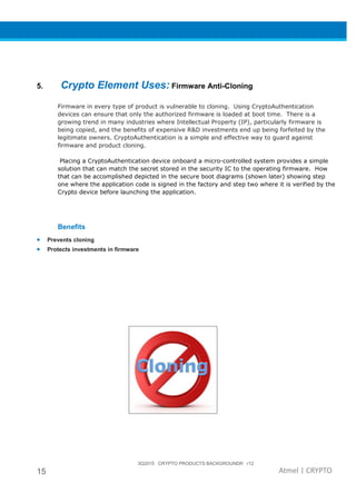 3Q2015 CRYPTO PRODUCTS BACKGROUNDR r12
15 Atmel | CRYPTO
5. Crypto Element Uses: Firmware Anti-Cloning
Firmware in every type of product is vulnerable to cloning. Using CryptoAuthentication
devices can ensure that only the authorized firmware is loaded at boot time. There is a
growing trend in many industries where Intellectual Property (IP), particularly firmware is
being copied, and the benefits of expensive R&D investments end up being forfeited by the
legitimate owners. CryptoAuthentication is a simple and effective way to guard against
firmware and product cloning.
Placing a CryptoAuthentication device onboard a micro-controlled system provides a simple
solution that can match the secret stored in the security IC to the operating firmware. How
that can be accomplished depicted in the secure boot diagrams (shown later) showing step
one where the application code is signed in the factory and step two where it is verified by the
Crypto device before launching the application.
Benefits
• Prevents cloning
• Protects investments in firmware
 
