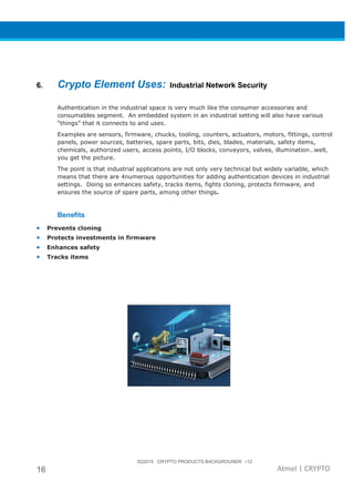 3Q2015 CRYPTO PRODUCTS BACKGROUNDR r12
16 Atmel | CRYPTO
6. Crypto Element Uses: Industrial Network Security
Authentication in the industrial space is very much like the consumer accessories and
consumables segment. An embedded system in an industrial setting will also have various
“things” that it connects to and uses.
Examples are sensors, firmware, chucks, tooling, counters, actuators, motors, fittings, control
panels, power sources, batteries, spare parts, bits, dies, blades, materials, safety items,
chemicals, authorized users, access points, I/O blocks, conveyors, valves, illumination…well,
you get the picture.
The point is that industrial applications are not only very technical but widely variable, which
means that there are 4numerous opportunities for adding authentication devices in industrial
settings. Doing so enhances safety, tracks items, fights cloning, protects firmware, and
ensures the source of spare parts, among other things.
Benefits
• Prevents cloning
• Protects investments in firmware
• Enhances safety
• Tracks items
 
