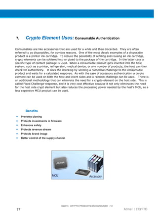 3Q2015 CRYPTO PRODUCTS BACKGROUNDR r12
17 Atmel | CRYPTO
7. Crypto Element Uses: Consumable Authentication
Consumables are like accessories that are used for a while and then discarded. They are often
referred to as disposables, for obvious reasons. One of the most classic examples of a disposable
product is a printer ink cartridge. To reduce the possibility of refilling and reusing an ink cartridge,
crypto elements can be soldered into or glued to the package of the cartridge. In the latter case a
specific type of contact package is used. When a consumable product gets inserted into the host
system, such as a printer, refrigerator, medical device, or any number of products, the host can then
check for authenticity. It does the checking by sending a numerical challenge to the consumable
product and waits for a calculated response. As with the case of accessory authentication a crypto
element can be used on both the host and client sides and a random challenge can be used. There is
an additional methodology that can eliminate the need for a crypto element on the host side. This is
called Fixed Challenge-response, and it is very cost effective because it not only eliminates the need
for the host side crypt element but also reduces the processing power needed by the host’s MCU, so a
less expensive MCU product can be used.
Benefits
• Prevents cloning
• Protects investments in firmware
• Enhances safety
• Protects revenue stream
• Protects brand image
• Better control of the supply channel
 