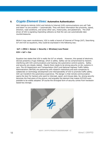 18
8. Crypto Element Use
With Vehicle-to-Vehicle (V2V) and Vehicle to Internet (V2I) communications
and listen” to one another
direction, road conditions, and sense other cars, motorcycles, and pedestrians
driver of V2V is signaling impending collisions so th
countermeasures.
While it may seem revolutionary, V2V is really a branch of Internet of Things (IoT).
IoT and V2V as equations, they could be expressed in the following way:
IoT = (MCU + Sensor + Security + Wireless)
V2V = IoT + Car
Equation two states that V2V is really the IoT on wheels.
devices presents a huge challenge, which is safety. Safety can be compromised by hackers
interfering with V2V communications and hacking into automotive control systems. Safety
and security are closely related. Clearly there needs to be strong security on ALL systems in
cars. The US Department and Transportation (DoT) and National Highway Traffic
Administration (NHTSA) are partnering with research institutions and auto companies to
collaborate on technology development and interoperability of V2V to promote traffic safety.
V2V can transform the automotive
opens the door for hackers who want to intercept, spoof, and misuse data. So,
becomes the final piece of the picture, and arguably the element that makes IoT/V2V even
possible to be widely adopted.
based key storage.
3Q2015 CRYPTO PRODUCTS BACKGROUNDR r12
Crypto Element Uses: Automotive Authentication
Vehicle (V2V) and Vehicle to Internet (V2I) communications
and listen” to one another — automatically. They will share information like proximity, speed,
ns, and sense other cars, motorcycles, and pedestrians
of V2V is signaling impending collisions so that the cars can automatically take
While it may seem revolutionary, V2V is really a branch of Internet of Things (IoT).
IoT and V2V as equations, they could be expressed in the following way:
or + Security + Wireless) Low Power
Equation two states that V2V is really the IoT on wheels. However, this spread of electronic
devices presents a huge challenge, which is safety. Safety can be compromised by hackers
fering with V2V communications and hacking into automotive control systems. Safety
and security are closely related. Clearly there needs to be strong security on ALL systems in
US Department and Transportation (DoT) and National Highway Traffic
Administration (NHTSA) are partnering with research institutions and auto companies to
collaborate on technology development and interoperability of V2V to promote traffic safety.
V2V can transform the automotive experience. The danger is that remo
opens the door for hackers who want to intercept, spoof, and misuse data. So,
becomes the final piece of the picture, and arguably the element that makes IoT/V2V even
possible to be widely adopted. Of course the strongest form of security comes from hardware
3Q2015 CRYPTO PRODUCTS BACKGROUNDR r12
Atmel | CRYPTO
Authentication
Vehicle (V2V) and Vehicle to Internet (V2I) communications cars will “talk
automatically. They will share information like proximity, speed,
ns, and sense other cars, motorcycles, and pedestrians. The chief
at the cars can automatically take
While it may seem revolutionary, V2V is really a branch of Internet of Things (IoT). Describing
IoT and V2V as equations, they could be expressed in the following way:
However, this spread of electronic
devices presents a huge challenge, which is safety. Safety can be compromised by hackers
fering with V2V communications and hacking into automotive control systems. Safety
and security are closely related. Clearly there needs to be strong security on ALL systems in
US Department and Transportation (DoT) and National Highway Traffic Safety
Administration (NHTSA) are partnering with research institutions and auto companies to
collaborate on technology development and interoperability of V2V to promote traffic safety.
The danger is that remote communication
opens the door for hackers who want to intercept, spoof, and misuse data. So, strong security
becomes the final piece of the picture, and arguably the element that makes IoT/V2V even
orm of security comes from hardware-
 