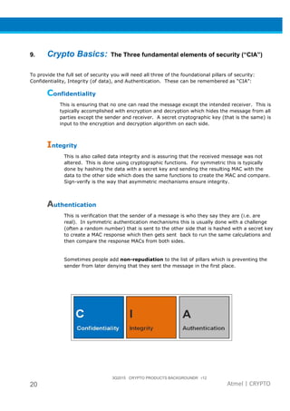3Q2015 CRYPTO PRODUCTS BACKGROUNDR r12
20 Atmel | CRYPTO
9. Crypto Basics: The Three fundamental elements of security (“CIA”)
To provide the full set of security you will need all three of the foundational pillars of security:
Confidentiality, Integrity (of data), and Authentication. These can be remembered as “CIA”:
Confidentiality
This is ensuring that no one can read the message except the intended receiver. This is
typically accomplished with encryption and decryption which hides the message from all
parties except the sender and receiver. A secret cryptographic key (that is the same) is
input to the encryption and decryption algorithm on each side.
Integrity
This is also called data integrity and is assuring that the received message was not
altered. This is done using cryptographic functions. For symmetric this is typically
done by hashing the data with a secret key and sending the resulting MAC with the
data to the other side which does the same functions to create the MAC and compare.
Sign-verify is the way that asymmetric mechanisms ensure integrity.
Authentication
This is verification that the sender of a message is who they say they are (i.e. are
real). In symmetric authentication mechanisms this is usually done with a challenge
(often a random number) that is sent to the other side that is hashed with a secret key
to create a MAC response which then gets sent back to run the same calculations and
then compare the response MACs from both sides.
Sometimes people add non-repudiation to the list of pillars which is preventing the
sender from later denying that they sent the message in the first place.
 