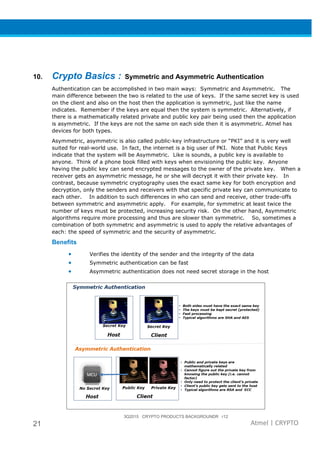 3Q2015 CRYPTO PRODUCTS BACKGROUNDR r12
21 Atmel | CRYPTO
10. Crypto Basics : Symmetric and Asymmetric Authentication
Authentication can be accomplished in two main ways: Symmetric and Asymmetric. The
main difference between the two is related to the use of keys. If the same secret key is used
on the client and also on the host then the application is symmetric, just like the name
indicates. Remember if the keys are equal then the system is symmetric. Alternatively, if
there is a mathematically related private and public key pair being used then the application
is asymmetric. If the keys are not the same on each side then it is asymmetric. Atmel has
devices for both types.
Asymmetric, asymmetric is also called public-key infrastructure or “PKI” and it is very well
suited for real-world use. In fact, the internet is a big user of PKI. Note that Public Keys
indicate that the system will be Asymmetric. Like is sounds, a public key is available to
anyone. Think of a phone book filled with keys when envisioning the public key. Anyone
having the public key can send encrypted messages to the owner of the private key. When a
receiver gets an asymmetric message, he or she will decrypt it with their private key. In
contrast, because symmetric cryptography uses the exact same key for both encryption and
decryption, only the senders and receivers with that specific private key can communicate to
each other. In addition to such differences in who can send and receive, other trade-offs
between symmetric and asymmetric apply. For example, for symmetric at least twice the
number of keys must be protected, increasing security risk. On the other hand, Asymmetric
algorithms require more processing and thus are slower than symmetric. So, sometimes a
combination of both symmetric and asymmetric is used to apply the relative advantages of
each: the speed of symmetric and the security of asymmetric.
Benefits
• Verifies the identity of the sender and the integrity of the data
• Symmetric authentication can be fast
• Asymmetric authentication does not need secret storage in the host
 