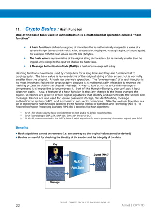 3Q2015 CRYPTO PRODUCTS BACKGROUNDR r12
22 Atmel | CRYPTO
11. Crypto Basics : Hash Function
One of the basic tools used in authentication is a mathematical operation called a “hash
function”.
• A hash function is defined as a group of characters that is mathematically mapped to a value of a
specified length (called a hash value, hash, compression, fingerprint, message digest, or simply digest).
For example SHA256 hash values are 256 bits (32bytes).
• The hash value is representative of the original string of characters, but is normally smaller than the
original. Any change to the input will change the hash value.
• A Message Authentication Code (MAC) is a hash of a message with a key
Hashing functions have been used by computers for a long time and they are fundamental to
cryptography. The hash value is representative of the original string of characters, but is normally
smaller than the original. A hash is a one-way operation. The “one-wayness” of a hash function is
its most important feature for cryptography because it is mathematically infeasible to reverse the
hashing process to obtain the original message. A way to look at is that once the message is
compressed it is impossible to uncompress it. Sort of like Humpty-Dumpty, you can’t put it back
together again. Also, a feature of a hash function is that any change to the input changes the
digest, so hashes are great to create digital signatures that identify and authenticate the sender and
message. Hashes are also used for secure password storage, file identification, message
authentication coding (MAC), and asymmetric sign verify operations. SHA (Secure Hash Algorithm) is a
set of cryptographic hash functions approved by the National Institute of Standards and Technology (NIST). The
Federal Information Processing Standard FIPS180-3 specifies five hash algorithms:
• SHA-1 for which security flaws were identified in 2005 and is no longer recommended.
• SHA-2 consisting of SHA-224, SHA-256, SHA-384 and SHA-512
• SHA-256 is recommended in the NSA's Suite B set of algorithms for use in protecting information beyond year 2030.
Benefits
• Hash algorithms cannot be reversed (i.e. are one-way so the original value cannot be derived)
• Hashes are useful for checking the identity of the sender and the integrity of the data
 