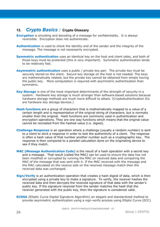 3Q2015 CRYPTO PRODUCTS BACKGROUNDR r12
24 Atmel | CRYPTO
13. Crypto Basics : Crypto Glossary
Encryption is encoding and decoding of a message for confidentiality. It is always
reversible. Encryption does not authenticate.
Authentication is used to check the identity and of the sender and the integrity of the
message. The message is not necessarily encrypted.
Symmetric authentication uses an identical key on the host and client sides, and both of
those keys must be protected (this is very important). Symmetric authentication tends
to be relatively fast.
Asymmetric authentication uses a public / private key pair. The private key must be
securely stored on the client. Secure key storage on the host is not needed. The keys
are mathematically related, but the private key cannot be obtained from simply having
the public key. More computation is required with asymmetric authentication than
symmetric.
Key Storage is one of the most important determinants of the strength of security in a
system. Hardware key storage is much stronger than software-based solutions because
hardware storage methods are much more difficult to attack. (CryptoAuthentication ICs
are hardware key storage devices.)
Hash functions are a group of characters that is mathematically mapped to a value of a
certain length and is representative of the original string of characters, but is normally
smaller than the original. Hash functions are commonly used in authentication and
encryption operations. They are one way functions which means that the original value
cannot be recreated from the hashed value (i.e. digest).
Challenge-Response is an operation where a challenge (usually a random number) is sent
to a client to elicit a response in order to test the authenticity of a client. The response
is often a hash value of that number another number such as a cryptographic key. The
response is then compared to a parallel calculation done on the originating device to
see if they match.
MAC (Message Authentication Code) is the result of a hash operation with a secret key
and a message. That result (called the MAC) can be used to ensure the data has not
been modified or corrupted by running the MAC on received data and comparing the
MAC of the message that was sent with it. If the MAC received with the message and
the MAC calculated on the receive side on the received message match then the
received data was unchanged.
Sign/Verify is an authentication operation that creates a hash digest of data, which is then
encrypted using a private key to make a signature. To verify, the receiver hashes the
received data and then decrypts the received signature of that data with the sender’s
public key. If the signature received from the sender matches the hash that the
receiver generated with the public key, then the signature is considered valid.
ECDSA (Elliptic Curve Digital Signature Algorithm) an elegant and standardized method to
provide asymmetric authentication using a sign-verify process using Elliptic Curve (ECC)
 