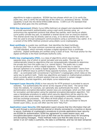 3Q2015 CRYPTO PRODUCTS BACKGROUNDR r12
25 Atmel | CRYPTO
algorithms to make a signature. ECDSA has two phases which are 1) to verify the
public key, and 2) verify the private key of the client (i.e. accessory) device. ECDSA
capability is built into the Atmel ATECC108A device. X.509 is an ITU standard that
specifies what goes into the certificate.
ECDH Key Agreement (Elliptic Curve Diffie-Hellman) an elegant and standardized method
to provide asymmetric authentication using a sign-verify process using an
anonymous key agreement protocol that allows two parties, each having an elliptic
curve public–private key pair, to establish a shared secret over an insecure channel.
This shared secret may be directly used as a key, or to derive another key which can
then be used to encrypt subsequent communications using a symmetric key cipher. It is
a variant of the Diffie–Hellman protocol using elliptic curve cryptography.
Root certificate is a public key certificate that identifies the Root Certificate
Authority (CA). The most common commercial variety is based on the ITU-
T X.509 standard, which normally includes a digital signature from a certificate
authority. .Digital certificates are verified using a chain of trust. The trust anchor for the
digital certificate is the Root Certificate Authority (CA).
Public-key cryptography (PKI), is a class of algorithms which requires two
separate keys, one of which is secret (private) and one public. This key pair is
mathematically linked by algorithms that are computationally infeasible to determine
the private key from the public key (i.e. cannot factor). The public key is used
to encrypt plaintext or verify a digital signature. The private key is used to
decrypt ciphertext or to create a digital signature. The term "asymmetric" stems from
the use of different keys to perform these opposite functions, each the inverse of the
other – as contrasted with conventional ("symmetric") cryptography which relies on the
same key to perform both. Public-key algorithms are based on mathematical problems
which currently admit no efficient solution that are inherent in certain integer
factorization, discrete logarithm, and elliptic curve relationships.
Transport Layer Security (TLS) is how security for HTTP protocol is provided to secure
websites. TLS authenticates the server at the request of the client. The server that
hosts the website, for example, can optionally also authenticate the client. After
authentication encryption/decryption session keys are exchanged, which are then used
for encryption and decryption using the selected encryption/decryption algorithm. TLS
uses a handshake procedure to select which security algorithms will be used for the
session and also sends random numbers and cryptographic certificates authentication
and key exchange processes. TKS offers all three pillars of security, namely
confidentiality, (data) integrity, and authentication. TLS is the successor to Secure
Socket Layer (SSL), so you will often see the term “SSL/TLS”.
Application Layer Security (OSI Application Layer) ensures that the information that will
be sent through a communications channel or directly connected to a machine or device
is secure. Examples of cryptographic procedures to provide applications layer security
are ECDSA for authentication, ECDH key agreement to create session keys, and
encryption/decryption engines (such as AES that use the session keys) for encrypting
and decrypting messages. These methods make sure that the data source (e.g. a
sensor in an IoT node) is authentic, the data is confidential, and has not been tampered
 