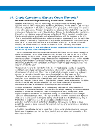 3Q2015 CRYPTO PRODUCTS BACKGROUNDR r12
28 Atmel | CRYPTO
14. Crypto Operations: Why use Crypto Elements?
Because connected things need strong authentication…and more.
It seems that every day new and increasingly dangerous viruses are infecting digital
systems. Viruses with names such as Heartbleed, Shellshock, Poodle, and Bad USB have put
innocent people at risk in 2014 alone. Russian Cyber gangs (a.k.a. “CyberVor”) have exposed
over a billion passwords. The scary thing is that the attacks are targeted at the very security
mechanisms that are meant to provide protection. Because the digital protection mechanisms
themselves have become targets, they must be hardened. This is especially important now
that the digital universe is going through a type of Big Bang with the explosion of the IoT.
That is sending billions of little sensing and communicating processors all over the earth, like
dust. Growth in processing, communicating, and sensing semiconductors (which are exactly
what the IoT is made from) will grow at a rate of over 36% in 2015 according to Gartner,
dwarfing the overall semiconductor market growth of 5.7%. Big Bang. Big Growth.
As for security, the IoT will multiply the number of points for infection that hackers
can attack by many orders of magnitude.
It is not hard to see that trust in the data communicated via an ubiquitous (and nosey) IoT
will be necessary for the IoT to be widely adopted. Without trust, the IoT will fail to launch.
There is hardly any doubt there. In fact, the recognized inventor of the Internet, Vint Cerf,
completely agrees, saying that strong authentication is important for the IoT, and we need to
make sure they are talking to the devices they are supposed to talk to. Those are very clear
statements, but for fun let’s translate Dr. Cerf’s admonition into pop culture parlance: “No
security? No IoT for you.”
There is much more to the story behind why the IoT needs strong security. Because the
world has become hyper-connected, financial and other sensitive transactions have become
almost exclusively electronic. Money now is simply electronic data, so everyone and every
company are at risk of financial losses stemming directly from data breaches. See?
Databanks are where the money is kept and data is what criminals attack. While breaches
are in fact being publicized, there has not been much open talk about their leading to
significant corporate financial liability. That liability, however, is real and growing. So, CEOs
should not be the least bit surprised when they start to be challenged by significant
shareholder and class action lawsuits stemming from security breaches.
Although inadvertent, companies are in fact exposing identities and sensitive financial
information of millions of customers, and they may not always be taking all the measures that
they can to ensure the security and safety of their products, data, and systems. Both
exposure of personal data and risk of product cloning can translate to financial damages.
Damages translate to legal action. The logic of tort and securities lawyers is that if proven
methods to secure against hacking and cloning already exist, then it is the fiduciary duty of
the leaders of corporations (i.e. the C-Suite occupants) to embrace such
protection mechanisms (such as hardware-based key storage), and not doing so could
possibly be argued as being negligent. Agree or not, that line of argumentation is logical and
perhaps likely.
A few CEOs have already started to equip their systems and products with strong hardware-
based security devices...but they are doing it quietly and not telling their competitors. This
gives them an edge.
 