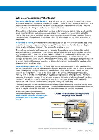 3Q2015 CRYPTO PRODUCTS BACKGROUNDR r12
29 Atmel | CRYPTO
Why use crypto elements? (Continued)
Software, Hardware, and Hackers. Why is it that hackers are able to penetrate systems
and steal passwords, digital IDs, intellectual property, financial data, and other secrets? It is
because until now only software has been used to protect software from hackers. Hackers
love software. Breaking into software is what they live for.
The problem is that rogue software can see into system memory, so it is not a great place to
store important things such as passwords, digital IDs, security keys, and other valuable
things. The bottom line is that all software is vulnerable because software has bugs despite
the best efforts of developers to eliminate them. So what about storing important things in
hardware?
Hardware is better, but standard integrated circuits can be physically probed to read what
is on the circuit. Also, power analysis can quickly extract secrets from hardware. So, is
there anything that can be done? The answer fortunately is yes.
Three of four generations of hardware key storage devices have been designed to protect
keys with physical barriers and cryptographic countermeasures that ward off even the most
aggressive attacks. Once keys are securely locked away in protected hardware attackers
cannot see them and they cannot attack what they cannot see. Secure hardware key
storage devices like Atmel CryptoAuthentication™ employ both cryptographic algorithms and
a tamper-hardened hardware boundary to keep attackers from getting at the cryptographic
keys and other sensitive data.
Keeping secrets keys secret. The basic idea behind such protection is that cryptographic
security depends on how securely the cryptographic keys are stored. But of course it is of no
use if the keys are simply locked away. There needs to be a mechanism to use the keys
without exposing them. That is the other part of the CryptoAuthentication™ equation,
namely built-in crypto engines that run cryptographic processes and algorithms. A simple
example of accessing the secret key without exposing it is using challenges (usually random
numbers), secret keys, and cryptographic algorithms to create unique and irreversible
signatures that provide security without anyone seeing the secret key.
Crypto engines make running complex mathematical functions easy while at the same time keeping secret
keys secret inside robust, protected hardware. This hardware key storage/crypto engine combination is the
secret to keeping secrets and being easy to use, available, ultra-secure, tiny, and inexpensive
While the engineering that goes into
hardware-based security is sophisticated,
Atmel does all the crypto engineering so
there is no need to become a crypto
expert.
 