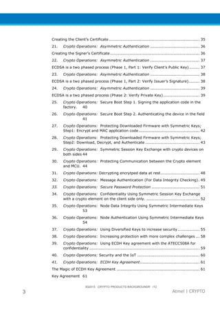 3Q2015 CRYPTO PRODUCTS BACKGROUNDR r12
3 Atmel | CRYPTO
Creating the Client’s Certificate...................................................................... 35
21. Crypto Operations: Asymmetric Authentication ...................................... 36
Creating the Signer’s Certificate..................................................................... 36
22. Crypto Operations: Asymmetric Authentication ...................................... 37
ECDSA is a two phased process (Phase 1, Part 1: Verify Client’s Public Key)........ 37
23. Crypto Operations: Asymmetric Authentication ...................................... 38
ECDSA is a two phased process (Phase 1, Part 2: Verify Issuer’s Signature) ........ 38
24. Crypto Operations: Asymmetric Authentication ...................................... 39
ECDSA is a two phased process (Phase 2: Verify Private Key)............................ 39
25. Crypto Operations: Secure Boot Step 1. Signing the application code in the
factory. 40
26. Crypto Operations: Secure Boot Step 2. Authenticating the device in the field
41
27. Crypto Operations: Protecting Downloaded Firmware with Symmetric Keys;
Step1: Encrypt and MAC application code............................................... 42
28. Crypto Operations: Protecting Downloaded Firmware with Symmetric Keys;
Step2: Download, Decrypt, and Authenticate .......................................... 43
29. Crypto Operations: Symmetric Session Key Exchange with crypto devices on
both sides 44
30. Crypto Operations: Protecting Communication between the Crypto element
and MCU. 44
31. Crypto Operations: Decrypting encrytped data at rest.............................. 48
32. Crypto Operations: Message Authentication (For Data Integrity Checking). 49
33. Crypto Operations: Secure Password Protection ..................................... 51
34. Crypto Operations: Confidentiality Using Symmetric Session Key Exchange
with a crypto element on the client side only. ......................................... 52
35. Crypto Operations: Node Data Integrity Using Symmetric Intermediate Keys
53
36. Crypto Operations: Node Authentication Using Symmetric Intermediate Keys
54
37. Crypto Operations: Using Diversified Keys to increase security................. 55
38. Crypto Operations: Increasing protection with more complex challenges ... 58
39. Crypto Operations: Using ECDH Key agreement with the ATECC508A for
confidentiality ..................................................................................... 59
40. Crypto Operations: Security and the IoT ................................................ 60
41. Crypto Operations: ECDH Key Agreement.............................................. 61
The Magic of ECDH Key Agreement ................................................................ 61
Key Agreement 61
 