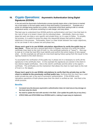 3Q2015 CRYPTO PRODUCTS BACKGROUNDR r12
33 Atmel | CRYPTO
18. Crypto Operations: Asymmetric Authentication Using Digital
Signatures (ECDSA)
In the real world the Asymmetric Authentication process typically begins when a client device is inserted
into a host system or the host system wants to know what exactly is connected to it. Examples are a
printer ink cartridge being inserted into a printer, a thermostat control block wanting to talk to a remote
temperature sensor, a cell phone connecting to a wall charger, and many others.
The best way to understand how ECDSA performs authentication and how it ties that back to
the root of trust is to break it down into its individual steps. Admittedly, there are many
steps but each one does a very specific and simple thing, so it is easy to follow. To simplify
the process, it is useful to group the steps into sequential phases that perform distinct
objectives in the process. Fortunately, there is a clear break between two major objectives,
so we can break it into a phase one and phase two.
Phase one’s goal is to use ECDSA calculation algorithms to verify the public key on
the client. Phase one has a second goal which is implied, and that is to verify the entire
certificate chain back to the root of trust (i.e. the certificate authority or “issuer”). One way
to look at it is that the host MCU must identify and confirm the entire history of who signed
what. (In this example we will look at a two level signing history going from the issuer to the
signing module to the client device.)
To accomplish the verification of the public key in phase one it is necessary to verify all the
signatures in the certificate chain. In this example the signatures are stored in the client in
two distinct digital certificates. One is the client’s certificate and the other is the signer’s
certificate. The certificates are the mechanism that allows the chain to reach back to the root
of trust (i.e. the issuer).
Phase two’s goal is to use ECDSA calculations to verify that the private key on the
client is related to the previously verified public key. Verifying that the client has a valid
public-private key pair is the soul of symmetric authentication. If the ECDSA verify
calculation operations of both phases pass then the client is verified as real. And that is the
whole purpose.
Benefits
• Increased security because asymmetric authentication does not need secure key storage on
the host (only the client)
• No need to update the host with secrets in the field. (Can update the public key at any time.)
• ATECC108A and ATECC508A have ECDSA built in, making it super-easy to implement.
 