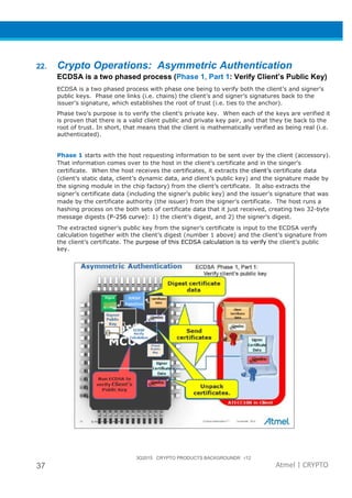 3Q2015 CRYPTO PRODUCTS BACKGROUNDR r12
37 Atmel | CRYPTO
22. Crypto Operations: Asymmetric Authentication
ECDSA is a two phased process (Phase 1, Part 1: Verify Client’s Public Key)
ECDSA is a two phased process with phase one being to verify both the client’s and signer’s
public keys. Phase one links (i.e. chains) the client’s and signer’s signatures back to the
issuer’s signature, which establishes the root of trust (i.e. ties to the anchor).
Phase two’s purpose is to verify the client’s private key. When each of the keys are verified it
is proven that there is a valid client public and private key pair, and that they tie back to the
root of trust. In short, that means that the client is mathematically verified as being real (i.e.
authenticated).
Phase 1 starts with the host requesting information to be sent over by the client (accessory).
That information comes over to the host in the client’s certificate and in the singer’s
certificate. When the host receives the certificates, it extracts the client’s certificate data
(client’s static data, client’s dynamic data, and client’s public key) and the signature made by
the signing module in the chip factory) from the client’s certificate. It also extracts the
signer’s certificate data (including the signer’s public key) and the issuer’s signature that was
made by the certificate authority (the issuer) from the signer’s certificate. The host runs a
hashing process on the both sets of certificate data that it just received, creating two 32-byte
message digests (P-256 curve): 1) the client’s digest, and 2) the signer’s digest.
The extracted signer’s public key from the signer’s certificate is input to the ECDSA verify
calculation together with the client’s digest (number 1 above) and the client’s signature from
the client’s certificate. The purpose of this ECDSA calculation is to verify the client’s public
key.
 