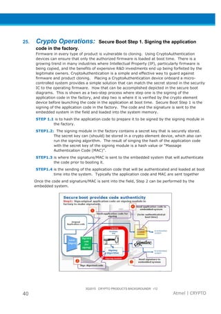 3Q2015 CRYPTO PRODUCTS BACKGROUNDR r12
40 Atmel | CRYPTO
25. Crypto Operations: Secure Boot Step 1. Signing the application
code in the factory.
Firmware in every type of product is vulnerable to cloning. Using CryptoAuthentication
devices can ensure that only the authorized firmware is loaded at boot time. There is a
growing trend in many industries where Intellectual Property (IP), particularly firmware is
being copied, and the benefits of expensive R&D investments end up being forfeited by the
legitimate owners. CryptoAuthentication is a simple and effective way to guard against
firmware and product cloning. Placing a CryptoAuthentication device onboard a micro-
controlled system provides a simple solution that can match the secret stored in the security
IC to the operating firmware. How that can be accomplished depicted in the secure boot
diagrams. This is shown as a two-step process where step one is the signing of the
application code in the factory, and step two is where it is verified by the crypto element
device before launching the code in the application at boot time. Secure Boot Step 1 is the
signing of the application code in the factory. The code and the signature is sent to the
embedded system in the field and loaded into the system memory.
STEP 1.1 is to hash the application code to prepare it to be signed by the signing module in
the factory.
STEP1.2: The signing module in the factory contains a secret key that is securely stored.
The secret key can (should) be stored in a crypto element device, which also can
run the signing algorithm. The result of singing the hash of the application code
with the secret key of the signing module is a hash value or “Massage
Authentication Code (MAC)”.
STEP1.3 is where the signature/MAC is sent to the embedded system that will authenticate
the code prior to booting it.
STEP1.4 is the sending of the application code that will be authenticated and loaded at boot
time into the system. Typically the application code and MAC are sent together
Once the code and signature/MAC is sent into the field, Step 2 can be performed by the
embedded system.
 