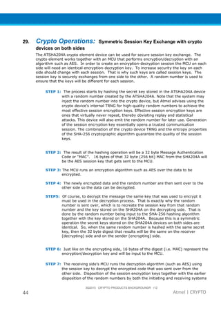 3Q2015 CRYPTO PRODUCTS BACKGROUNDR r12
44 Atmel | CRYPTO
29. Crypto Operations: Symmetric Session Key Exchange with crypto
devices on both sides
The ATSHA204A crypto element device can be used for secure session key exchange. The
crypto element works together with an MCU that performs encryption/decryption with an
algorithm such as AES. In order to create an encryption-decryption session the MCU on each
side will need an identical encryption-decryption key. To increase security the key on each
side should change with each session. That is why such keys are called session keys. The
session key is securely exchanges from one side to the other. A random number is used to
ensure that the keys will be different for each session.
STEP 1: The process starts by hashing the secret key stored in the ATSHA204A device
with a random number created by the ATSHA204A. Note that the system may
inject the random number into the crypto device, but Atmel advises using the
crypto device’s internal TRNG for high-quality random numbers to achieve the
most effective session encryption keys. Effective session encryption keys are
ones that virtually never repeat, thereby obviating replay and statistical
attacks. This device will also emit the random number for later use. Generation
of the session encryption key essentially opens a trusted communication
session. The combination of the crypto device TRNG and the entropy properties
of the SHA-256 cryptographic algorithm guarantee the quality of the session
keys.
STEP 2: The result of the hashing operation will be a 32 byte Message Authentication
Code or “MAC”. 16 bytes of that 32 byte (256 bit) MAC from the SHA204A will
be the AES session key that gets sent to the MCU.
STEP 3: The MCU runs an encryption algorithm such as AES over the data to be
encrypted.
STEP 4: The newly encrypted data and the random number are then sent over to the
other side so the data can be decrypted.
STEP5: Of course, to decrypt the message the same key that was used to encrypt it
must be used in the decryption process. That is exactly why the random
number is sent over, which is to recreate the session key from that random
number and the key stored on the SHA204A on the decrypting side. That is
done by the random number being input to the SHA-256 hashing algorithm
together with the key stored on the SHA204A. Because this is a symmetric
operation the secret keys stored on the SHA204A devices on both sides are
identical. So, when the same random number is hashed with the same secret
key, then the 32 byte digest that results will be the same on the receiver
(decrypting) side and on the sender (encrypting) side.
STEP 6: Just like on the encrypting side, 16 bytes of the digest (i.e. MAC) represent the
encryption/decryption key and will be input to the MCU.
STEP 7: The receiving side’s MCU runs the decryption algorithm (such as AES) using
the session key to decrypt the encrypted code that was sent over from the
other side. Disposition of the session encryption keys together with the earlier
disposition of the random numbers by both the initiating and receiving systems
 