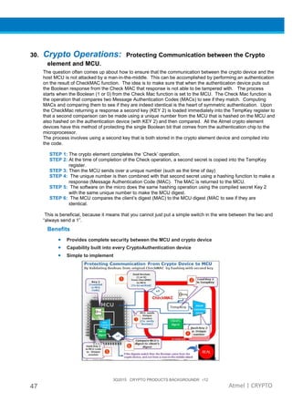 3Q2015 CRYPTO PRODUCTS BACKGROUNDR r12
47 Atmel | CRYPTO
30. Crypto Operations: Protecting Communication between the Crypto
element and MCU.
The question often comes up about how to ensure that the communication between the crypto device and the
host MCU is not attacked by a man-in-the-middle. This can be accomplished by performing an authentication
on the result of CheckMAC function. The idea is to make sure that when the authentication device puts out
the Boolean response from the Check MAC that response is not able to be tampered with. The process
starts when the Boolean (1 or 0) from the Check Mac function is set to the MCU. The Check Mac function is
the operation that compares two Message Authentication Codes (MACs) to see if they match. Computing
MACs and comparing them to see if they are indeed identical is the heart of symmetric authentication. Upon
the CheckMac returning a response a second key (KEY 2) is loaded immediately into the TempKey register to
that a second comparison can be made using a unique number from the MCU that is hashed on the MCU and
also hashed on the authentication device (with KEY 2) and then compared. All the Atmel crypto element
devices have this method of protecting the single Boolean bit that comes from the authentication chip to the
microprocessor.
The process involves using a second key that is both stored in the crypto element device and compiled into
the code.
STEP 1: The crypto element completes the ‘Check’ operation,
STEP 2: At the time of completion of the Check operation, a second secret is copied into the TempKey
register.
STEP 3: Then the MCU sends over a unique number (such as the time of day)
STEP 4: The unique number is then combined with that second secret using a hashing function to make a
response (Message Authentication Code (MAC). The MAC is returned to the MCU.
STEP 5: The software on the micro does the same hashing operation using the compiled secret Key 2
with the same unique number to make the MCU digest.
STEP 6: The MCU compares the client’s digest (MAC) to the MCU digest (MAC to see if they are
identical.
This is beneficial, because it means that you cannot just put a simple switch in the wire between the two and
“always send a 1”.
Benefits
• Provides complete security between the MCU and crypto device
• Capability built into every CryptoAuthentication device
• Simple to implement
 