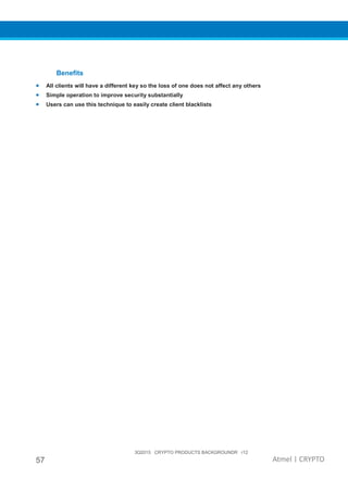 3Q2015 CRYPTO PRODUCTS BACKGROUNDR r12
57 Atmel | CRYPTO
Benefits
• All clients will have a different key so the loss of one does not affect any others
• Simple operation to improve security substantially
• Users can use this technique to easily create client blacklists
 