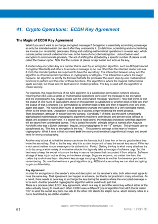 3Q2015 CRYPTO PRODUCTS BACKGROUNDR r12
61 Atmel | CRYPTO
41. Crypto Operations: ECDH Key Agreement
The Magic of ECDH Key Agreement
What if you and I want to exchange encrypted messages? Encryption is essentially scrambling a message
so only the intended reader can see it after they unscramble it. By definition, scrambling and unscrambling
are inverse (i.e. reversible) processes. Doing and undoing mathematical operations in a secret way, which
outside parties cannot understand or see, is the basis of encryption/decryption. Julius Caesar used
encryption to communicate privately. The act of shifting the alphabet by a specific number of places is still
called the Caesar cipher. Note that the number of places is kept secret and acts as the key.
A modern-day encryption key is a number that is used by an encryption algorithm, such as AES (Advanced
Encryption Standard) and others, to encode a message so no one other than the intended reader can see
it. Only the intended parties are supposed to have the secret key. The interaction between a key and the
algorithm is of fundamental importance in cryptography of all types. That interaction is where the magic
happens. An algorithm is simply the formula that tells the processor the exact, step-by-step mathematical
functions to perform and the order of those functions. The algorithm is where the magical mathematical
spells are kept, but those are not kept secret in modern practice. The key is used with the algorithm to
create secrecy.
For example, the magic formula of the AES algorithm is a substitution-permutation network process,
meaning that AES uses a series of mathematical operations done upon the message to be encrypted
and the cryptographic key (crypto people call the unencrypted message “plaintext“). How that works is that
the output of one round of calculations done on the plaintext is substituted by another block of bits and then
the output of that is changed (i.e. permutated) by another block of bits and then it happens over and over,
again and again. This round-after-round of operations changes the coded text in a very confused manor,
which is the whole idea. Decryption is exactly as it sounds, simply reversing the entire process.
That description, although in actual fact very cursory, is probably TMI here, but the point is that highly
sophisticated mathematical cryptographic algorithms that have been tested and proven to be difficult to
attack are available to everyone. If a secret key is kept secret, the message processed with that algorithm
will be secret from unintended parties. This is called Kerchoffs’ principle which is named after Auguste
Kerchoffs who was a Dutch professor, linguist, and cryptographer in the 19
th
century. This principle can be
paraphrased as, “The key to encryption is the key.” This powerful concept is the heart of modern
cryptography. What it says is that you need both the strong mathematical (algorithmical) magic and secret
keys for strong cryptography.
Another way to look at is that the enemy can know the formula, but it does him or her no good unless they
know the secret key. That is, by the way, why it is so darn important to keep the secret key secret. If the key
is not secret neither is your message or its authenticity. Period. Getting the key is what many attackers try
to do by using a wide variety of innovative attacks that typically take advantage of software bugs. So, the
best way to keep the secret is to store the key in secure hardware that can protect if from attacks. Software
storage of keys is just not as strong as hardware storage. Bugs are endemic, no matter how hard the
coders try to eliminate them. Hardware key storage trumping software is another fundamental point worth
remembering. So now that we have a good algorithm (e.g. AES) and a secret key we can start encrypting
to gain confidentiality.
Key Agreement
In order for encryption on the sender’s side and decryption on the receiver’s side, both sides must agree to
have the same key. That agreement can happen in advance, but that is not practical in many situations. As
a result, there needs to be a way to exchange the key during the session where the encrypted message is
to be sent. Another powerful cryptographic algorithm will be used to do just that.
There is a process called ECDH key agreement, which is a way to send the secret key without either of the
sides actually having to meet each other. ECDH uses a different type of algorithm from AES that is called
“EC” to send the secret key from one side to the other. EC stands for elliptic curve, which literally refers to a
curve described by an elliptic equation.
 