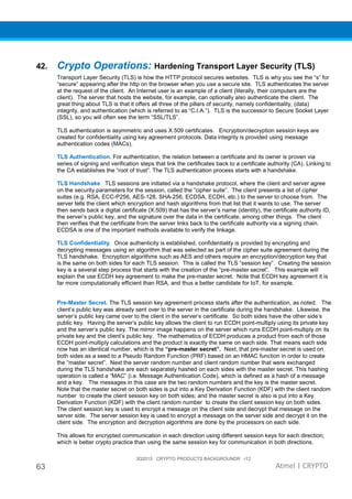 3Q2015 CRYPTO PRODUCTS BACKGROUNDR r12
63 Atmel | CRYPTO
42. Crypto Operations: Hardening Transport Layer Security (TLS)
Transport Layer Security (TLS) is how the HTTP protocol secures websites. TLS is why you see the “s” for
“secure” appearing after the http on the browser when you use a secure site. TLS authenticates the server
at the request of the client. An Internet user is an example of a client (literally, their computers are the
client). The server that hosts the website, for example, can optionally also authenticate the client. The
great thing about TLS is that it offers all three of the pillars of security, namely confidentiality, (data)
integrity, and authentication (which is referred to as “C.I.A.”). TLS is the successor to Secure Socket Layer
(SSL), so you will often see the term “SSL/TLS”.
TLS authentication is asymmetric and uses X.509 certificates. Encryption/decryption session keys are
created for confidentiality using key agreement protocols. Data integrity is provided using message
authentication codes (MACs).
TLS Authentication. For authentication, the relation between a certificate and its owner is proven via
series of signing and verification steps that link the certificates back to a certificate authority (CA). Linking to
the CA establishes the “root of trust”. The TLS authentication process starts with a handshake.
TLS Handshake. TLS sessions are initiated via a handshake protocol, where the client and server agree
on the security parameters for the session, called the “cipher suite”. The client presents a list of cipher
suites (e.g. RSA, ECC-P256, AES-128, SHA-256, ECDSA, ECDH, etc.) to the server to choose from. The
server tells the client which encryption and hash algorithms from that list that it wants to use. The server
then sends back a digital certificate (X.509) that has the server’s name (identity), the certificate authority ID,
the server’s public key, and the signature over the data in the certificate, among other things. The client
then verifies that the certificate from the server links back to the certificate authority via a signing chain.
ECDSA is one of the important methods available to verify the linkage.
TLS Confidentiality. Once authenticity is established, confidentiality is provided by encrypting and
decrypting messages using an algorithm that was selected as part of the cipher suite agreement during the
TLS handshake. Encryption algorithms such as AES and others require an encryption/decryption key that
is the same on both sides for each TLS session. This is called the TLS “session key”. Creating the session
key is a several step process that starts with the creation of the “pre-master secret”. This example will
explain the use ECDH key agreement to make the pre-master secret. Note that ECDH key agreement it is
far more computationally efficient than RSA, and thus a better candidate for IoT, for example.
Pre-Master Secret. The TLS session key agreement process starts after the authentication, as noted. The
client’s public key was already sent over to the server in the certificate during the handshake. Likewise, the
server’s public key came over to the client in the server’s certificate. So both sides have the other side’s
public key. Having the server’s public key allows the client to run ECDH point-multiply using its private key
and the server’s public key. The mirror image happens on the server which runs ECDH point-multiply on its
private key and the client’s public key. The mathematics of ECDH produces a product from each of those
ECDH point-multiply calculations and the product is exactly the same on each side. That means each side
now has an identical number, which is the “pre-master secret”. Next, that pre-master secret is used on
both sides as a seed to a Pseudo Random Function (PRF) based on an HMAC function in order to create
the “master secret”. Next the server random number and client random number that were exchanged
during the TLS handshake are each separately hashed on each sides with the master secret. This hashing
operation is called a “MAC” (i.e. Message Authentication Code), which is defined as a hash of a message
and a key. The messages in this case are the two random numbers and the key is the master secret.
Note that the master secret on both sides is put into a Key Derivation Function (KDF) with the client random
number to create the client session key on both sides; and the master secret is also is put into a Key
Derivation Function (KDF) with the client random number to create the client session key on both sides.
The client session key is used to encrypt a message on the client side and decrypt that message on the
server side. The server session key is used to encrypt a message on the server side and decrypt it on the
client side. The encryption and decryption algorithms are done by the processors on each side.
This allows for encrypted communication in each direction using different session keys for each direction,
which is better crypto practice than using the same session key for communication in both directions.
 