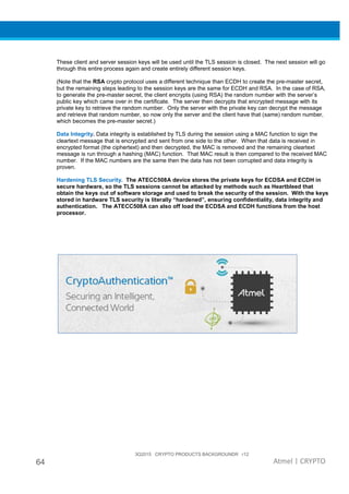 3Q2015 CRYPTO PRODUCTS BACKGROUNDR r12
64 Atmel | CRYPTO
These client and server session keys will be used until the TLS session is closed. The next session will go
through this entire process again and create entirely different session keys.
(Note that the RSA crypto protocol uses a different technique than ECDH to create the pre-master secret,
but the remaining steps leading to the session keys are the same for ECDH and RSA. In the case of RSA,
to generate the pre-master secret, the client encrypts (using RSA) the random number with the server’s
public key which came over in the certificate. The server then decrypts that encrypted message with its
private key to retrieve the random number. Only the server with the private key can decrypt the message
and retrieve that random number, so now only the server and the client have that (same) random number,
which becomes the pre-master secret.)
Data Integrity. Data integrity is established by TLS during the session using a MAC function to sign the
cleartext message that is encrypted and sent from one side to the other. When that data is received in
encrypted format (the ciphertext) and then decrypted, the MAC is removed and the remaining cleartext
message is run through a hashing (MAC) function. That MAC result is then compared to the received MAC
number. If the MAC numbers are the same then the data has not been corrupted and data integrity is
proven.
Hardening TLS Security. The ATECC508A device stores the private keys for ECDSA and ECDH in
secure hardware, so the TLS sessions cannot be attacked by methods such as Heartbleed that
obtain the keys out of software storage and used to break the security of the session. With the keys
stored in hardware TLS security is literally “hardened”, ensuring confidentiality, data integrity and
authentication. The ATECC508A can also off load the ECDSA and ECDH functions from the host
processor.
 
