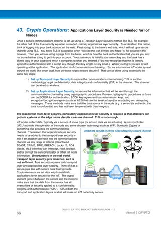 3Q2015 CRYPTO PRODUCTS BACKGROUNDR r12
66 Atmel | CRYPTO
43. Crypto Operations: Applications Layer Security is Needed for IoT
Nodes
Once a secure communications channel is set up using a Transport Layer Security method like TLS, for example,
the other half of the true security equation is needed, namely applications layer security. To understand this notion,
think of logging into your bank account on the web. First you go to the bank’s web site, which will set up a secure
channel using TLS. You know TLS is successful when you see the lock symbol and https (“s” for secure) in the
browser. Then you will see a log in page from the bank, which is how the bank authenticates that you are you and
not some hacker trying to get into your account. Your password is literally your secret key and the bank has a
stored copy of your password which it compares to what you entered. (You may recognize that this is literally
symmetric authentication with a secret key, though the key length is very small.) When you log in you are in fact
operating at the application. The application is of course electronic banking. So, as autonomous IoT nodes spread
around the world like smart dust, how do those nodes ensure security? That can be done using essentially the
same two steps:
1) Set up Transport Layer Security to secure the communications channel using TLS or another
methodology to get confidentiality, data integrity and confidentiality (CIA) in the channel. This channel
can be wired or wireless.
2) Set up Applications Layer Security, to secure the information that will be sent through the
communications channel by using cryptographic procedures. Proven cryptographic procedures to do so
can be ECDSA for authentication, ECDH key agreement to create session keys, and
encryption/decryption engines (such as AES that use the session keys) for encrypting and decrypting
messages. These methods make sure that the data source in the node (e.g. a sensor) is authentic, the
data is confidential, and has not been tampered with (has integrity).
The reason that multi-layer security, particularly application layer security is required is that attackers can
get into systems at the edge nodes despite a secure channel. TLS is not enough.
IoT nodes collect data, typically via a sensor of some type (or acts on data via an actuator). A microcontroller
(MCU) controls the operation of the node and some chosen technology such as WiFi, Bluetooth, Zigbee or
something else provides the communications
channel. The reason that application layer security
needs to be added to the transport layer security is
that if an attacker can hack into the communications
channel via any range of attacks (Heartbleed,
BEAST, CRIME, TIME, BREACH, Lucky 13, RC4
biases, etc.) then they can intercept, read, replace,
and/or corrupt the sensor/actuator or other IoT node
information. Unfortunately in the real world,
transport layer security gets breached, so it is
not sufficient. True security requires both transport
layer and applications layer security. Think of it as a
secure pipe line with secure data flowing inside.
Crypto elements are an ideal way to establish
applications layer security for the IoT. The crypto
element gets in between the sensor and the micro to
make sure that the data from the sensor has all
three pillars of security applied to it: confidentiality,
integrity, and authentication (“CIA”). CIA at both the
transport and application layers is what will make an IoT node truly secure.
 