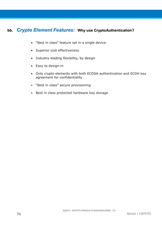 3Q2015 CRYPTO PRODUCTS BACKGROUNDR r12
74 Atmel | CRYPTO
50. Crypto Element Features: Why use CryptoAuthentication?
• “Best in class” feature set in a single device
• Superior cost effectiveness
• Industry leading flexibility, by design
• Easy to design-in
• Only crypto elements with both ECDSA authentication and ECDH key
agreement for confidentiality
• “Best in class” secure provisioning
• Best in class protected hardware key storage
 