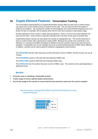 3Q2015 CRYPTO PRODUCTS BACKGROUNDR r12
76 Atmel | CRYPTO
52. Crypto Element Features: Consumption Tracking
The consumption tracking feature on CryptoAuthentication devices offers an easy way to control various
use cases such as the number of times a product can be used. This can help to ensure the quality of
products and systems. By counting the number of uses designers can ensure that the accessory such as a
printer ink tank, for example, will not operate when the ink is too low to produce a high quality image.
Another application of the counter is called “pairing restriction”, which is a one-to-one match between one
host and one client. Once a client is used with a specific host it can then not be used on another host.
CryptoAuthentication devices can also attach the counter to cryptographic key. The counter becomes an
input to a hash function with a stored key to create a MAC. Because the counter only increments in one
direction (i.e. monotonic) the MAC will always be different since the counter’s input to the hash will not be
repeated. A disposable such as ink cartridge cannot be re-authenticated because the MAC will be different.
In addition, counters can be used to perform traditional cryptographic audit functions.
The ATECC508A has two high endurance counters that each count to 2 Million; and the counter can use all
15 keys.
The ATSHA204A counts to 128 uses with slot chaining to 800K uses.
The ATECC108A counts to 2048 with slot chaining to 800K uses.
The ATAES132A has 16 counters that each count to 2 Million uses. The counter can be used separately or
attached to keys.
Benefits
• Prevents reuse or reloading a disposable product
• Tracks usage to ensure optimal system performance
• Can tie key usage to the counter to ensure that the key cannot be used once the count is reached.
http://www.atmel.com/Images/Atmel-8863-CryptoAuth-Authentication-Counting-
ApplicationNote.pdf
 