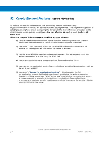 3Q2015 CRYPTO PRODUCTS BACKGROUNDR r12
77 Atmel | CRYPTO
53. Crypto Element Features: Secure Provisioning
To perform the specific authentication task required by a target application using
CryptoAuthentication™ devices, the devices must first be programmed. This programming process is
called “provisioning” and entails configuring the device with the desired firmware protection profile,
which includes secrets such as secret keys. Any way of doing so must protect the keys at
every step.
There is a range of different ways to provision a crypto element:
1) Using a socket developed in-house by the customer and issuing commands to every
memory location in the device. This is not well suited for volume production
2) Use Atmel Crypto Evaluation Studio (ACES) software tool to issue commands to an
AT88CK101 development kit that houses the device in a socket.
3) Use the Atmel AT888CK9000 Secure Personalization Kit. This kit programs up to five
ATSHA204A devices at a time using the ACES tool.
4) Use an approved third-party programmer from System General or Xeltek.
5) Use a secure personalization service from a trained and authorized Atmel partner, such as
Avnet, Arrow, and EBV.
6) Use Atmel’s “Secure Personalization Services”. Atmel provides the full
personalization process that loads the customer’s secrets into the volume production
devices in a highly secure way. What “secure way” means is that the customer’s secrets
are never exposed at any point in the process, even to Atmel. Secure algorithms,
processes, and hardware security modules are employed to preserve the secrets. (Certain
volume minimums may apply.)
 
