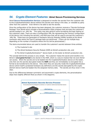 3Q2015 CRYPTO PRODUCTS BACKGROUNDR r12
78 Atmel | CRYPTO
54. Crypto Element Features: Atmel Secure Provisioning Services
Atmel Secure Personalization Service is designed to transfer the secrets from the customer site
to the CryptoAuthentication device without the secrets ever being in the clear, or viewable by party
other than the customer. Even Atmel is not able to see the secrets.
Once the configuration of the device has been designed, the customer receives a “Secrets Exchange
Package” from Atmel which includes a Personalization Utility program that encrypts the customer’s
secrets located in an .XML file. This utility may also perform some formatting and logic testing on
the customer’s data. There are also a Configuration XML file representing the memory configuration
of the device (not including the secrets), and RSA keys that will be used to encrypt the customer’s
.XML file. These keys are generated on Hardware Security Modules (HSMs) located at the Atmel
contractor sites where the final IC package tests are performed. (There can be multiple keys
depending on the number of locations where the ICs will be personalized.)
The items enumerated above are used to transfer the customer’s secrets between three entities:
1) The Customer’s site
2) The Atmel Hardware Security Module (HSM) at Atmel’s production site, and
3) The Atmel CryptoAuthentication™ device itself, on the tester at Atmel’s production site.
The concept behind this process is very simple. The customer makes the secret and transfers it to
Atmel in encrypted format to be stored in the HSM, which is a secure module that not even Atmel
can access. When the secrets are to be loaded into the CryptoAuthentication device on the tester,
only then are the secrets decrypted inside the HSM and they are immediately re-encrypted into a
format to be transferred to the device. Only when they are securely inside the CryptoAuthentication
device (which itself is protected hardware (by definition) are the secrets decrypted by the crypto
element device itself and loaded into the assigned memory slots. The secrets are thus never in the
clear.
Due to the differences between symmetric and asymmetric crypto elements, the personalization
steps have slightly different flows as shown in the diagrams.
 