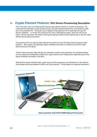 3Q2015 CRYPTO PRODUCTS BACKGROUNDR r12
80 Atmel | CRYPTO
55. Crypto Element Features: ECC Device Provisioning Description
This is the basic view of provisioning ECC based crypto element devices in a board at production. The
crypto element generates a public-private key pair, securely stores the private key, and sends the public
key to the production PC. That public key is needed by the production PC to assemble and sign the
devices certificate. To do that, the production PC uses a USB signing module, which the user set up
earlier, with the necessary information (inducing the signing module’s private signing key) to sign the crypto
element device being provisioned.
The production PC runs signing utility software from Atmel to control the steps that the signing module
performs. After signing, the applicable signed certificate information is inserted into the ECC crypto
element device on the board.
Certain other production steps will also be undertaken outside of key generation and certificate loading
such as loading the configuration profile of the crypto element and in loading other applicable parts of the
signed certificate information in the MCU.
(Note that the signed certificate data, public key(s) and the signature(s) are distributed in a very efficient
and predetermined way between the MCU and crypto element. (Those details are explained elsewhere.)
 