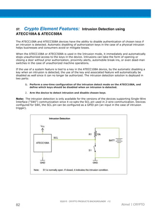 3Q2015 CRYPTO PRODUCTS BACKGROUNDR r12
82 Atmel | CRYPTO
57. Crypto Element Features: Intrusion Detection using
ATECC108A & ATECC508A
The ATECC108A and ATECC508A devices have the ability to disable authentication of chosen keys if
an intrusion is detected. Automatic disabling of authorization keys in the case of a physical intrusion
helps businesses and consumers avoid or mitigate losses.
When the ATECC108A or ATECC508A is used in the Intrusion mode, it immediately and automatically
stops unauthorized access to the keys in the device. Intrusions can take the form of opening or
closing a door without prior authorization, proximity alerts, automobile break-ins, or even dead-man
switches in the case of unauthorized machine operations.
If the use of a system feature is tied to a key in the ATECC108A device, by the automatic disabling a
key when an intrusion is detected, the use of the key and associated feature will automatically be
disabled as well since it can no longer be authorized. The intrusion detection solution is deployed in
two parts:
1. Perform a one-time configuration of the intrusion detect mode on the ATECC108A, and
define which keys should be disabled when an intrusion is detected.
2. Arm the device to detect intrusion and disable chosen keys.
Note: The intrusion detection is only available for the versions of the devices supporting Single-Wire
Interface (“SWI”) communication since it co-opts the SCL pin used in 2-wire communication. Devices
configured for SWI, the SCL pin can be configured as a GPIO pin (an input in the case of intrusion
trigger).
 