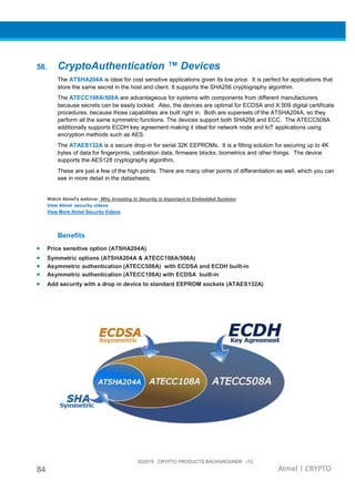 3Q2015 CRYPTO PRODUCTS BACKGROUNDR r12
84 Atmel | CRYPTO
58. CryptoAuthentication ™ Devices
The ATSHA204A is ideal for cost sensitive applications given its low price. It is perfect for applications that
store the same secret in the host and client. It supports the SHA256 cryptography algorithm.
The ATECC108A/508A are advantageous for systems with components from different manufacturers
because secrets can be easily locked. Also, the devices are optimal for ECDSA and X.509 digital certificate
procedures, because those capabilities are built right in. Both are supersets of the ATSHA204A, so they
perform all the same symmetric functions. The devices support both SHA256 and ECC. The ATECC508A
additionally supports ECDH key agreement making it ideal for network node and IoT applications using
encryption methods such as AES.
The ATAES132A is a secure drop-in for serial 32K EEPROMs. It is a fitting solution for securing up to 4K
bytes of data for fingerprints, calibration data, firmware blocks, biometrics and other things. The device
supports the AES128 cryptography algorithm.
These are just a few of the high points. There are many other points of differentiation as well, which you can
see in more detail in the datasheets.
Watch Atmel's webinar: Why Investing in Security is Important in Embedded Systems
View Atmel security videos
View More Atmel Security Videos
Benefits
• Price sensitive option (ATSHA204A)
• Symmetric options (ATSHA204A & ATECC108A/508A)
• Asymmetric authentication (ATECC508A) with ECDSA and ECDH built-in
• Asymmetric authentication (ATECC108A) with ECDSA built-in
• Add security with a drop in device to standard EEPROM sockets (ATAES132A)
 