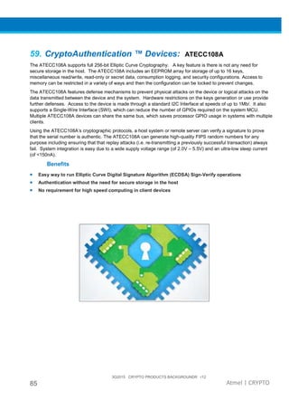 3Q2015 CRYPTO PRODUCTS BACKGROUNDR r12
85 Atmel | CRYPTO
59. CryptoAuthentication ™ Devices: ATECC108A
The ATECC108A supports full 256-bit Elliptic Curve Cryptography. A key feature is there is not any need for
secure storage in the host. The ATECC108A includes an EEPROM array for storage of up to 16 keys,
miscellaneous read/write, read-only or secret data, consumption logging, and security configurations. Access to
memory can be restricted in a variety of ways and then the configuration can be locked to prevent changes.
The ATECC108A features defense mechanisms to prevent physical attacks on the device or logical attacks on the
data transmitted between the device and the system. Hardware restrictions on the keys generation or use provide
further defenses. Access to the device is made through a standard I2C Interface at speeds of up to 1Mb/. It also
supports a Single-Wire Interface (SWI), which can reduce the number of GPIOs required on the system MCU.
Multiple ATECC108A devices can share the same bus, which saves processor GPIO usage in systems with multiple
clients.
Using the ATECC108A’s cryptographic protocols, a host system or remote server can verify a signature to prove
that the serial number is authentic. The ATECC108A can generate high-quality FIPS random numbers for any
purpose including ensuring that that replay attacks (i.e. re-transmitting a previously successful transaction) always
fail. System integration is easy due to a wide supply voltage range (of 2.0V – 5.5V) and an ultra-low sleep current
(of <150nA).
Benefits
• Easy way to run Elliptic Curve Digital Signature Algorithm (ECDSA) Sign-Verify operations
• Authentication without the need for secure storage in the host
• No requirement for high speed computing in client devices
 
