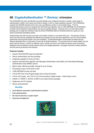 3Q2015 CRYPTO PRODUCTS BACKGROUNDR r12
87 Atmel | CRYPTO
60. CryptoAuthentication ™ Devices: ATSHA204A
The ATSHA204 has been architected to provide flexible user-configured security to enable a wide range of
authentication models, and is easy and timely to design in with no crypto expertise required. The ATSHA204A
supports the SHA256 standard and is the most cost effective solution in the portfolio today. The first
CryptoAuthentication product to integrate the SHA-256 hash algorithm with a 4.5Kb EEPROM, the ATSHA204A
provides robust hardware authentication and secure key/data storage. Features such as small outline plastic
package and a single-wire interface make the Atmel ATSHA204 ideal for handheld electronic systems or any
space-constrained embedded system.
Implementing host-side security to provide a full system solution is now easier than ever. The devices include a
client and host security capability that offloads key storage and the execution algorithms from the microcontroller,
significantly reducing both system cost and complexity. CryptoAuthentication incorporates the latest security
features developed from a long history of security IC design expertise. The devices have full metal shields over the
entire internal circuitry, so that if an attacker cuts or shorts any trace in the shield, the device stops functioning.
Additional security features include internal clocks and voltage generation, encrypted memories, tamper detection
and fully secure production test methods.
Features include:
• Superior SHA-256 NIST-approved algorithm
• Secure authentication and key exchange
• Integrated capability for Host and Client
• Superior SHA-256 Hash algorithm with Message Authentication Code (MAC) and Hash-Based Message
Authentication Code (HMAC) options
• Best-in-class, 256-bit key length; storage for up to 16 keys
• Guaranteed unique 72-bit serial number
• 4.5Kb EEPROM for keys and data
• 512 bit OTP (One Time Programmable) bits for fixed information
• 2.0V to 5.5V supply, and 1.8V to 5.5V communications voltage ranges, <150nA sleep current
• 8-SOIC, 8- TSSOP, 3- SOT23, 8-UDFN, and 3-lead Contact packages
• Single-wire and I
2
C interface
• Secure personalization
Benefits
• Cost effective symmetric authentication solution
• Fast authentication
• No need to become a crypto expert
• Easy key management
 