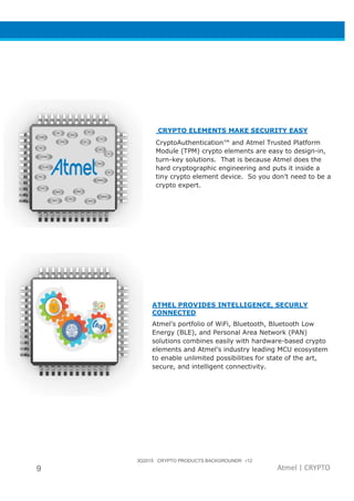 3Q2015 CRYPTO PRODUCTS BACKGROUNDR r12
9 Atmel | CRYPTO
CRYPTO ELEMENTS MAKE SECURITY EASY
CryptoAuthentication™ and Atmel Trusted Platform
Module (TPM) crypto elements are easy to design-in,
turn-key solutions. That is because Atmel does the
hard cryptographic engineering and puts it inside a
tiny crypto element device. So you don’t need to be a
crypto expert.
ATMEL PROVIDES INTELLIGENCE, SECURLY
CONNECTED
Atmel’s portfolio of WiFi, Bluetooth, Bluetooth Low
Energy (BLE), and Personal Area Network (PAN)
solutions combines easily with hardware-based crypto
elements and Atmel’s industry leading MCU ecosystem
to enable unlimited possibilities for state of the art,
secure, and intelligent connectivity.
 