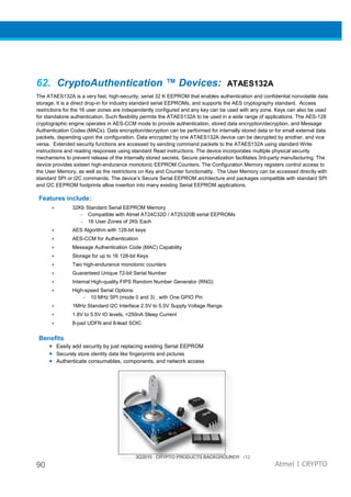90
62. CryptoAuthentication ™ Devices:
The ATAES132A is a very fast, high-security, serial 32 K EEPROM that enables authentication and confidential nonvolatile data
storage. It is a direct drop-in for industry standard serial EEPROMs
restrictions for the 16 user zones are independently configured and any key can be used with any zone. Keys can also be used
for standalone authentication. Such flexibili
cryptographic engine operates in AES-
Authentication Codes (MACs). Data encryption/decryption
packets, depending upon the configuration. Data encrypted by one ATAES132
versa. Extended security functions are accessed by sending comm
instructions and reading responses using standard Read instructions. The device incorporates multiple physical security
mechanisms to prevent release of the internally stored secrets. Secure personalization
device provides sixteen high-endurance monotonic EEPROM Counters. The Configuration Memory registers control access to
the User Memory, as well as the restrictions on Key and Counter functionality. The User Memory
standard SPI or I2C commands. The device’s Secure Serial EEPROM architecture and packages compatible with standard SPI
and I2C EEPROM footprints allow insertion into many existing Serial EEPROM applications.
Features include:
• 32Kb Standard Serial EEPROM Memory
– Compatible with Atmel AT24C32D / AT25320B
– 16 User Zones of 2Kb Each
• AES Algorithm with 128
• AES-CCM for Authentication
• Message Authentication Code (MAC) Capability
• Storage for up to 16 128
• Two high-endurance monotonic counters
• Guaranteed Unique 72
• Internal High-quality FIPS Random Number Generator (RNG)
• High-speed Serial Options:
– 10 MHz SPI (mode 0 and 3) , with One GPIO Pin
• 1MHz Standard I2C Interface 2.5V to 5.5V
• 1.8V to 5.5V IO levels,
• 8-pad UDFN and 8-lead SOIC
Benefits
• Easily add security by just replacing existing Serial EEPROM
• Securely store identity data like fingerprints and pictures
• Authenticate consumables, compo
3Q2015 CRYPTO PRODUCTS BACKGROUNDR r12
CryptoAuthentication ™ Devices: ATAES132
security, serial 32 K EEPROM that enables authentication and confidential nonvolatile data
industry standard serial EEPROMs, and supports the AES cryptography standard. Access
restrictions for the 16 user zones are independently configured and any key can be used with any zone. Keys can also be used
for standalone authentication. Such flexibility permits the ATAES132A to be used in a wide range of applications. The AES
-CCM mode to provide authentication, stored data encryption/decryption, and Message
Authentication Codes (MACs). Data encryption/decryption can be performed for internally stored data or for small external data
packets, depending upon the configuration. Data encrypted by one ATAES132A device can be decrypted by another, and vice
versa. Extended security functions are accessed by sending command packets to the ATAES132
instructions and reading responses using standard Read instructions. The device incorporates multiple physical security
mechanisms to prevent release of the internally stored secrets. Secure personalization facilitates 3rd
endurance monotonic EEPROM Counters. The Configuration Memory registers control access to
the User Memory, as well as the restrictions on Key and Counter functionality. The User Memory
. The device’s Secure Serial EEPROM architecture and packages compatible with standard SPI
and I2C EEPROM footprints allow insertion into many existing Serial EEPROM applications.
32Kb Standard Serial EEPROM Memory
Compatible with Atmel AT24C32D / AT25320B serial EEPROMs
16 User Zones of 2Kb Each
AES Algorithm with 128-bit keys
CCM for Authentication
Message Authentication Code (MAC) Capability
Storage for up to 16 128-bit Keys
endurance monotonic counters
Guaranteed Unique 72-bit Serial Number
quality FIPS Random Number Generator (RNG)
speed Serial Options:
10 MHz SPI (mode 0 and 3) , with One GPIO Pin
1MHz Standard I2C Interface 2.5V to 5.5V Supply Voltage Range
, <250nA Sleep Current
lead SOIC
Easily add security by just replacing existing Serial EEPROM
ecurely store identity data like fingerprints and pictures
Authenticate consumables, components, and network access
3Q2015 CRYPTO PRODUCTS BACKGROUNDR r12
Atmel | CRYPTO
ATAES132A
security, serial 32 K EEPROM that enables authentication and confidential nonvolatile data
, and supports the AES cryptography standard. Access
restrictions for the 16 user zones are independently configured and any key can be used with any zone. Keys can also be used
to be used in a wide range of applications. The AES-128
CCM mode to provide authentication, stored data encryption/decryption, and Message
can be performed for internally stored data or for small external data
device can be decrypted by another, and vice
and packets to the ATAES132A using standard Write
instructions and reading responses using standard Read instructions. The device incorporates multiple physical security
facilitates 3rd-party manufacturing. The
endurance monotonic EEPROM Counters. The Configuration Memory registers control access to
the User Memory, as well as the restrictions on Key and Counter functionality. The User Memory can be accessed directly with
. The device’s Secure Serial EEPROM architecture and packages compatible with standard SPI
 