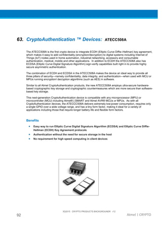 3Q2015 CRYPTO PRODUCTS BACKGROUNDR r12
92 Atmel | CRYPTO
63. CryptoAuthentication ™ Devices: ATECC508A
The ATECC508A is the first crypto device to integrate ECDH (Elliptic Curve Diffie–Hellman) key agreement,
which makes it easy to add confidentiality (encryption/decryption) to digital systems including Internet of
Things (IoT) nodes used in home automation, industrial networking, accessory and consumable
authentication, medical, mobile and other applications. In addition to ECDH the ATECC508A also has
ECDSA (Elliptic Curve Digital Signature Algorithm) sign-verify capabilities built right in to provide highly
secure asymmetric authentication.
The combination of ECDH and ECDSA in the ATECC508A makes the device an ideal way to provide all
three pillars of security—namely confidentiality, data integrity, and authentication—when used with MCU or
MPUs running encryption/ decryption algorithms (such as AES) in software.
Similar to all Atmel CryptoAuthentication products, the new ATECC508A employs ultra-secure hardware-
based cryptographic key storage and cryptographic countermeasures which are more secure than software-
based key storage.
This next-generation CryptoAuthentication device is compatible with any microprocessor (MPU) or
microcontroller (MCU) including Atmel® | SMART and Atmel AVR® MCUs or MPUs. As with all
CryptoAuthentication devices, the ATECCC508A delivers extremely low-power consumption, requires only
a single GPIO over a wide voltage range, and has a tiny form factor, making it ideal for a variety of
applications including those that require longer battery life and flexible form factors.
Benefits
• Easy way to run Elliptic Curve Digital Signature Algorithm (ECDSA) and Elliptic Curve Diffie-
Hellman (ECDH) Key Agreement protocols
• Authentication without the need for secure storage in the host
• No requirement for high speed computing in client devices
 