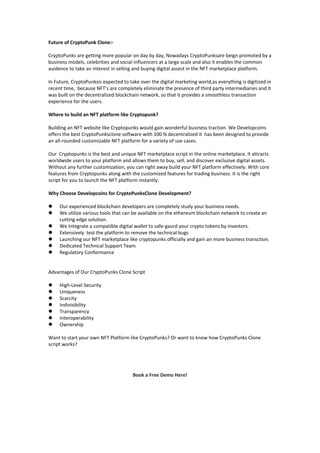 Future of CryptoPunk Clone:-
CryptoPunks are getting more popular on day by day, Nowadays CryptoPunksare beign promoted by a
business models, celebrities and social influencers at a large scale and also it enables the common
auidence to take an interest in selling and buying digital assest in the NFT marketplace platform.
In Future, CryptoPunksis expected to take over the digital marketing world,as everything is digitized in
recent time, because NFT’s are completely eliminate the presence of third party intermediaries and it
was built on the decentralized blockchain network, so that it provides a smoothless transaction
experience for the users.
Where to build an NFT platform like Cryptopunk?
Building an NFT website like Cryptopunks would gain wonderful business traction. We Developcoins
offers the best CryptoPunksclone software with 100 % decentralized it has been designed to provide
an all-rounded customizable NFT platform for a variety of use cases.
Our Cryptopunks is the best and unique NFT marketplace script in the online marketplace. It attracts
worldwide users to your platform and allows them to buy, sell, and discover exclusive digital assets.
Without any further customization, you can right away build your NFT platform effectively. With core
features from Cryptopunks along with the customized features for trading business. It is the right
script for you to launch the NFT platform instantly.
Why Choose Developcoins for CryptoPunksClone Development?
 Our experienced blockchain developers are completely study your business needs.
 We utilize various tools that can be available on the ethereum blockchain network to create an
cutting edge solution.
 We Integrate a compatible digital wallet to safe-gaurd your crypto tokens by investors.
 Extensively test the platform to remove the technical bugs
 Launching our NFT marketplace like cryptopunks officially and gain an more business transction.
 Dedicated Technical Support Team
 Regulatory Conformance
Advantages of Our CryptoPunks Clone Script
 High-Level Security
 Uniqueness
 Scarcity
 Indivisibility
 Transparency
 Interoperability
 Ownership
Want to start your own NFT Platform like CryptoPunks? Or want to know how CryptoPunks Clone
script works?
Book a Free Demo Here!
 