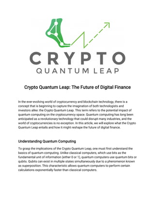 Crypto Quantum Leap: The Future of Digital Finance
In the ever-evolving world of cryptocurrency and blockchain technology, there is a
concept that is beginning to capture the imagination of both technologists and
investors alike: the Crypto Quantum Leap. This term refers to the potential impact of
quantum computing on the cryptocurrency space. Quantum computing has long been
anticipated as a revolutionary technology that could disrupt many industries, and the
world of cryptocurrencies is no exception. In this article, we will explore what the Crypto
Quantum Leap entails and how it might reshape the future of digital finance.
Understanding Quantum Computing
To grasp the implications of the Crypto Quantum Leap, one must first understand the
basics of quantum computing. Unlike classical computers, which use bits as the
fundamental unit of information (either 0 or 1), quantum computers use quantum bits or
qubits. Qubits can exist in multiple states simultaneously due to a phenomenon known
as superposition. This characteristic allows quantum computers to perform certain
calculations exponentially faster than classical computers.
 