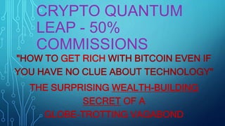 CRYPTO QUANTUM
LEAP - 50%
COMMISSIONS
"HOW TO GET RICH WITH BITCOIN EVEN IF
YOU HAVE NO CLUE ABOUT TECHNOLOGY"
THE SURPRISING WEALTH-BUILDING
SECRET OF A
GLOBE-TROTTING VAGABOND
 