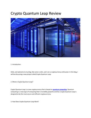 Crypto Quantum Leap Review
1. Introduction:
Hello, and welcome to my blog. My name is John, and I am a cryptocurrency enthusiast. In this blog, I
will be discussing a new project called Crypto Quantum Leap.
2. What is Crypto Quantum Leap?
Crypto Quantum Leap is a new cryptocurrency that is based on quantum computing. Quantum
computing is a new type of computing that is incredibly powerful and fast. Crypto Quantum Leap is
designed to be the most secure and efficient cryptocurrency.
3. How Does Crypto Quantum Leap Work?
 