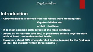 Cryptorchidism
Introduction
 Cryptorchidism is derived from the Greek word meaning that-
Crypto – hidden and
orchid - testicle.
 It is most common birth defect of the male genitalia.
 About 3% of full term and 30% of premature infants boys are born
with at least one undescended testis.
 However , about 80% of cryptorchid testes descend by the first year
of life ( the majority within three months ).
 