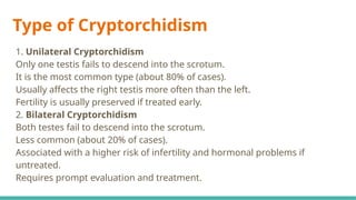 Type of Cryptorchidism
1. Unilateral Cryptorchidism
Only one testis fails to descend into the scrotum.
It is the most common type (about 80% of cases).
Usually affects the right testis more often than the left.
Fertility is usually preserved if treated early.
2. Bilateral Cryptorchidism
Both testes fail to descend into the scrotum.
Less common (about 20% of cases).
Associated with a higher risk of infertility and hormonal problems if
untreated.
Requires prompt evaluation and treatment.
 