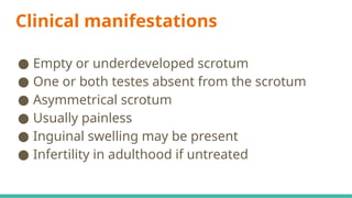 Clinical manifestations
● Empty or underdeveloped scrotum
● One or both testes absent from the scrotum
● Asymmetrical scrotum
● Usually painless
● Inguinal swelling may be present
● Infertility in adulthood if untreated
 