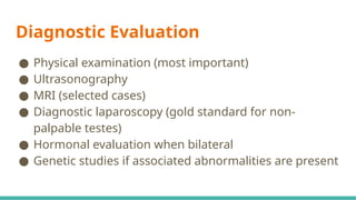 Diagnostic Evaluation
● Physical examination (most important)
● Ultrasonography
● MRI (selected cases)
● Diagnostic laparoscopy (gold standard for non-
palpable testes)
● Hormonal evaluation when bilateral
● Genetic studies if associated abnormalities are present
 
