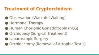 Treatment of Cryptorchidism
● Observation (Watchful Waiting)
● Hormonal Therapy
● Human Chorionic Gonadotropin (hCG)
● Orchiopexy (Surgical Treatment)
● Laparoscopic Surgery
● Orchidectomy (Removal of Atrophic Testis)
 