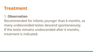Treatment
1. Observation
Recommended for infants younger than 6 months, as
many undescended testes descend spontaneously.
If the testis remains undescended after 6 months,
treatment is indicated.
 