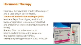 Hormonal Therapy
Hormonal therapy is less effective than surgery
and is used only in selected cases.
1.Human Chorionic Gonadotropin (hCG)
Men and Boys: Treats hypogonadotropic
hypogonadism (low testosterone/infertility)
and prepubertal cryptorchidism (undescended
testes)
Routes: Given via subcutaneous or
intramuscular injection using single-use
disposable needles and syringes.
Dosing:single trigger doses of 5,000 to 10,000
 