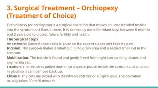 3. Surgical Treatment – Orchiopexy
(Treatment of Choice)
Orchidopexy (or orchiopexy) is a surgical operation that moves an undescended testicle
into the scrotum and fixes it there. It is commonly done for infant boys between 6 months
and 2 years old to protect future fertility and health.
The Surgical Steps
Anesthesia: General anesthesia is given so the patient sleeps and feels no pain.
Incision: The surgeon makes a small cut in the groin area and a second small cut in the
scrotum.
Mobilization: The testicle is found and gently freed from tight surrounding tissues and
any hernia sac.
Fixation: The testicle is pulled down into a special pouch inside the scrotum and stitched
in place so it cannot move back up.
Closure: The cuts are closed with dissolvable stitches or surgical glue. The operation
usually takes 30 to 60 minutes
 