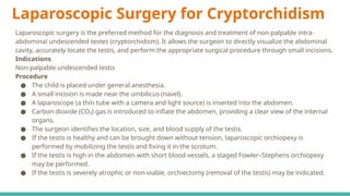 Laparoscopic Surgery for Cryptorchidism
Laparoscopic surgery is the preferred method for the diagnosis and treatment of non-palpable intra-
abdominal undescended testes (cryptorchidism). It allows the surgeon to directly visualize the abdominal
cavity, accurately locate the testis, and perform the appropriate surgical procedure through small incisions.
Indications
Non-palpable undescended testis
Procedure
● The child is placed under general anesthesia.
● A small incision is made near the umbilicus (navel).
● A laparoscope (a thin tube with a camera and light source) is inserted into the abdomen.
● Carbon dioxide (CO₂) gas is introduced to inflate the abdomen, providing a clear view of the internal
organs.
● The surgeon identifies the location, size, and blood supply of the testis.
● If the testis is healthy and can be brought down without tension, laparoscopic orchiopexy is
performed by mobilizing the testis and fixing it in the scrotum.
● If the testis is high in the abdomen with short blood vessels, a staged Fowler–Stephens orchiopexy
may be performed.
● If the testis is severely atrophic or non-viable, orchiectomy (removal of the testis) may be indicated.
 